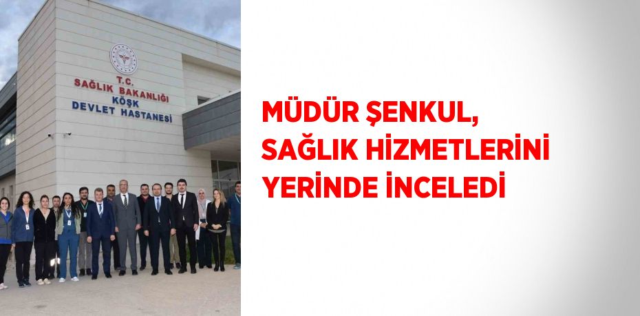 MÜDÜR ŞENKUL, SAĞLIK HİZMETLERİNİ YERİNDE İNCELEDİ