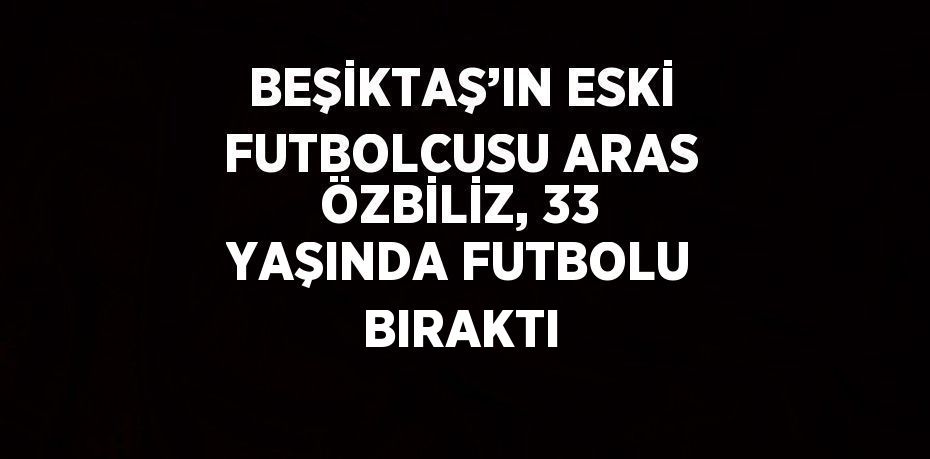 BEŞİKTAŞ’IN ESKİ FUTBOLCUSU ARAS ÖZBİLİZ, 33 YAŞINDA FUTBOLU BIRAKTI