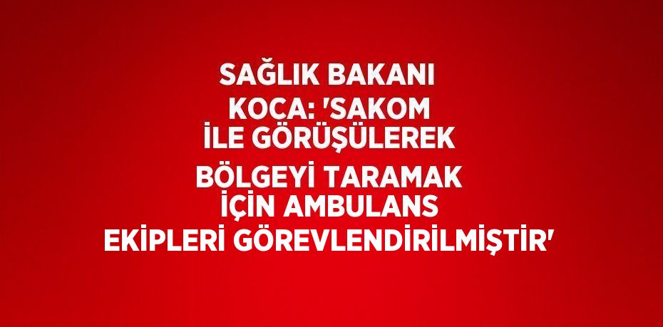 SAĞLIK BAKANI KOCA: 'SAKOM İLE GÖRÜŞÜLEREK BÖLGEYİ TARAMAK İÇİN AMBULANS EKİPLERİ GÖREVLENDİRİLMİŞTİR'