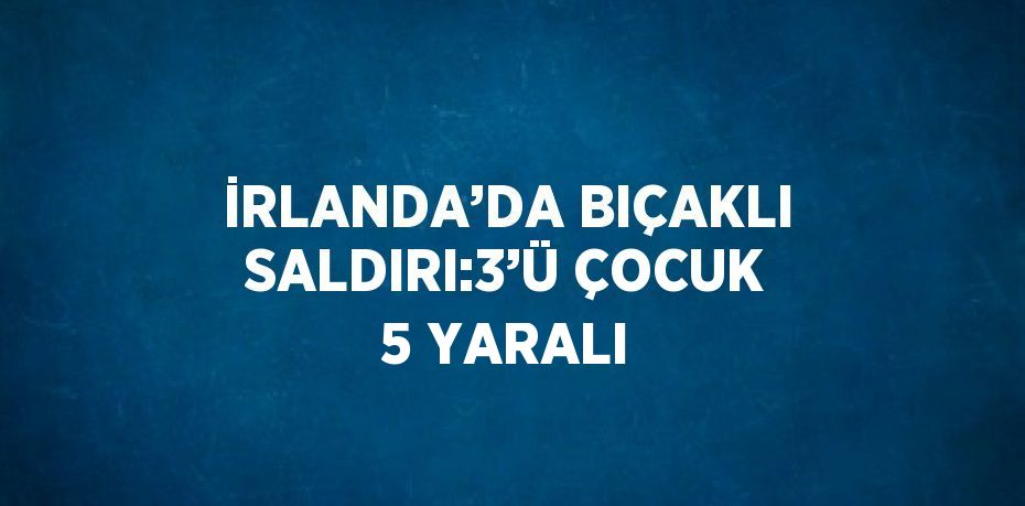 İRLANDA’DA BIÇAKLI SALDIRI:3’Ü ÇOCUK 5 YARALI