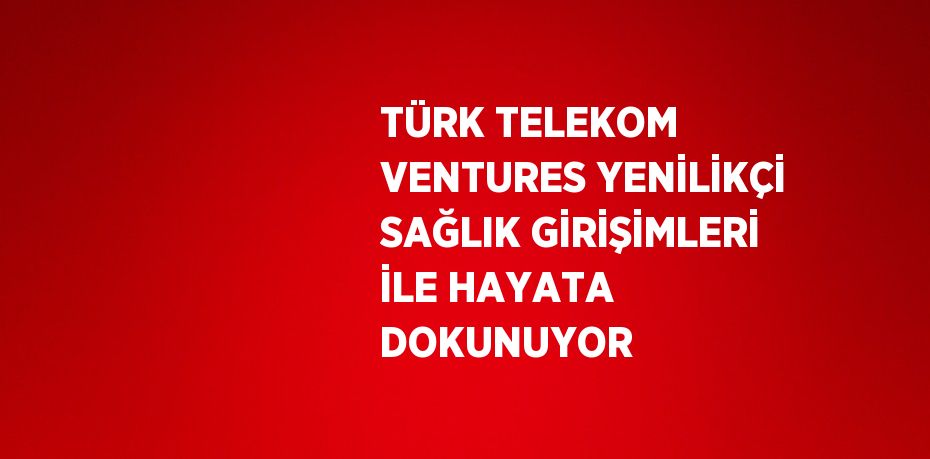 TÜRK TELEKOM VENTURES YENİLİKÇİ SAĞLIK GİRİŞİMLERİ İLE HAYATA DOKUNUYOR