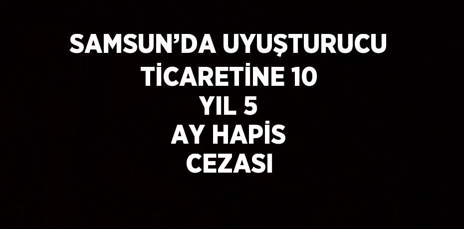 SAMSUN’DA UYUŞTURUCU TİCARETİNE 10 YIL 5 AY HAPİS CEZASI