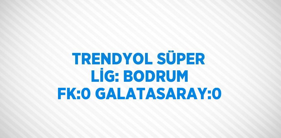 TRENDYOL SÜPER LİG: BODRUM FK:0 GALATASARAY:0