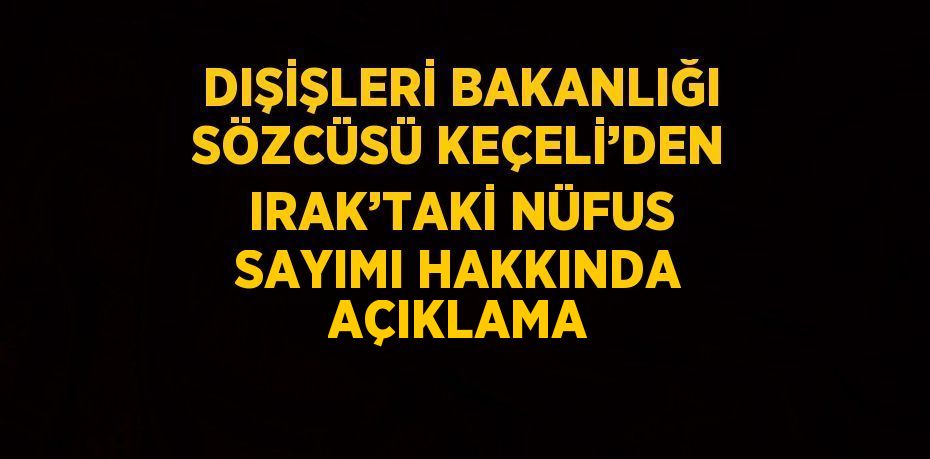 DIŞİŞLERİ BAKANLIĞI SÖZCÜSÜ KEÇELİ’DEN IRAK’TAKİ NÜFUS SAYIMI HAKKINDA AÇIKLAMA