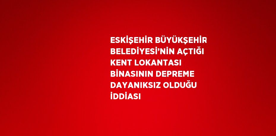 ESKİŞEHİR BÜYÜKŞEHİR BELEDİYESİ’NİN AÇTIĞI KENT LOKANTASI BİNASININ DEPREME DAYANIKSIZ OLDUĞU İDDİASI