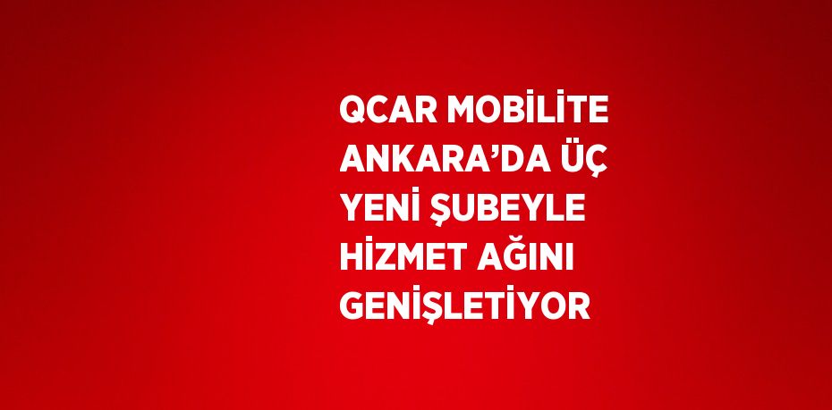 QCAR MOBİLİTE ANKARA’DA ÜÇ YENİ ŞUBEYLE HİZMET AĞINI GENİŞLETİYOR