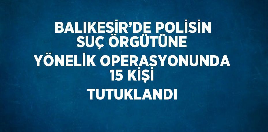 BALIKESİR’DE POLİSİN SUÇ ÖRGÜTÜNE YÖNELİK OPERASYONUNDA 15 KİŞİ TUTUKLANDI