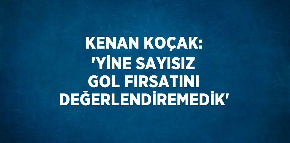 KENAN KOÇAK: 'YİNE SAYISIZ GOL FIRSATINI DEĞERLENDİREMEDİK'