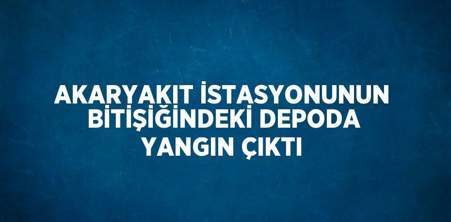 AKARYAKIT İSTASYONUNUN BİTİŞİĞİNDEKİ DEPODA YANGIN ÇIKTI