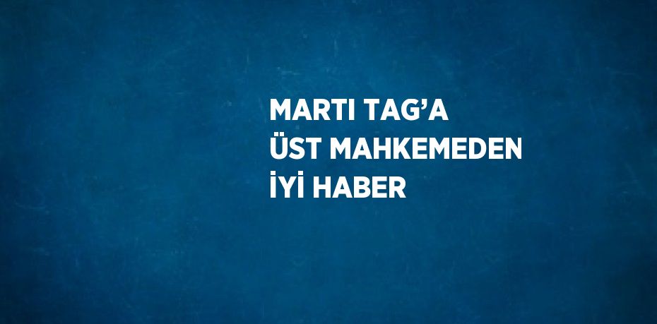 MARTI TAG’A ÜST MAHKEMEDEN İYİ HABER