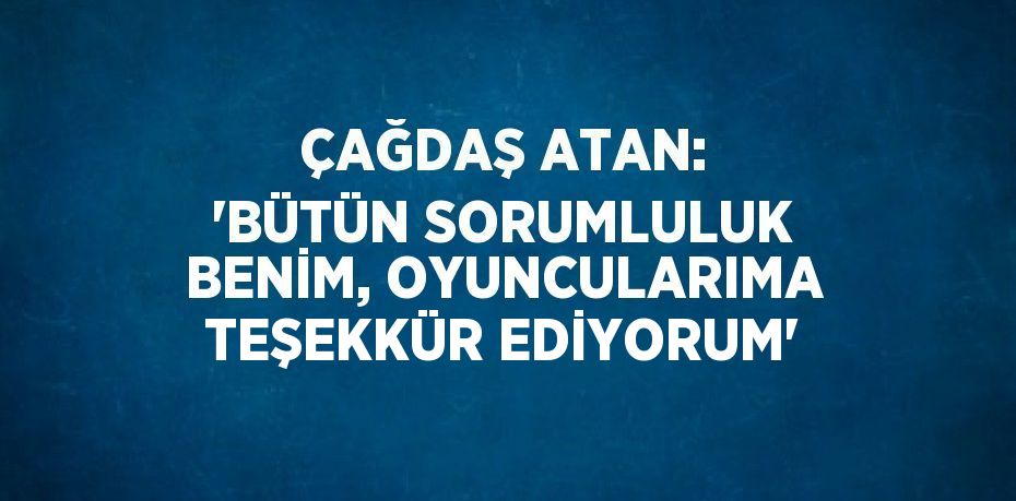 ÇAĞDAŞ ATAN: 'BÜTÜN SORUMLULUK BENİM, OYUNCULARIMA TEŞEKKÜR EDİYORUM'