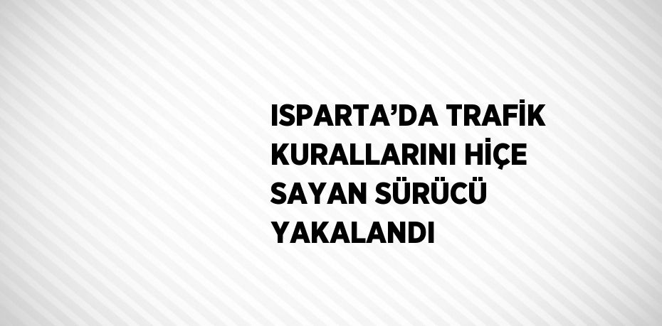 ISPARTA’DA TRAFİK KURALLARINI HİÇE SAYAN SÜRÜCÜ YAKALANDI