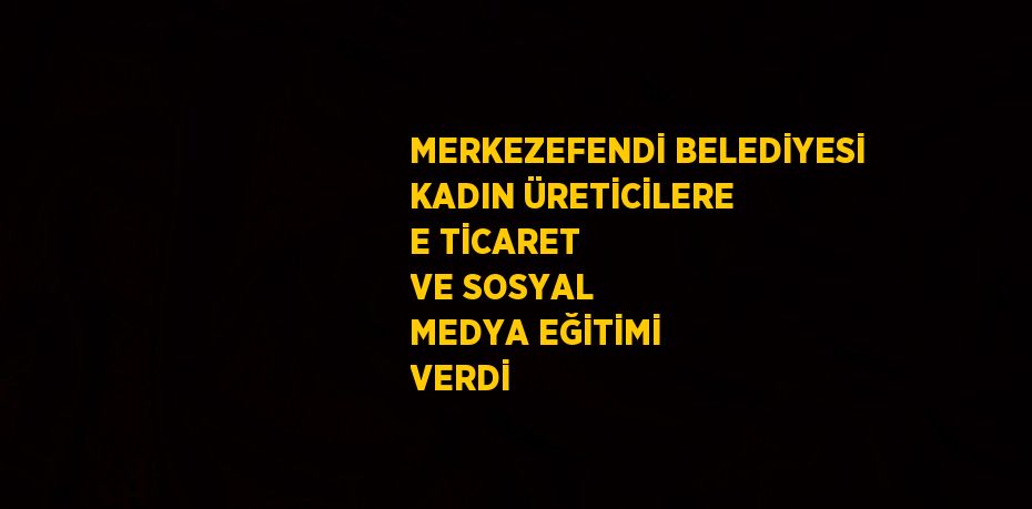 MERKEZEFENDİ BELEDİYESİ KADIN ÜRETİCİLERE E TİCARET VE SOSYAL MEDYA EĞİTİMİ VERDİ