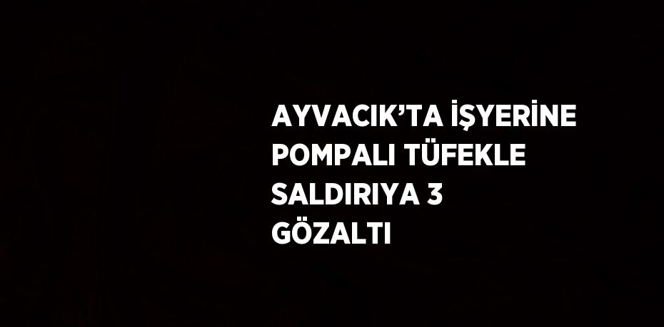 AYVACIK’TA İŞYERİNE POMPALI TÜFEKLE SALDIRIYA 3 GÖZALTI