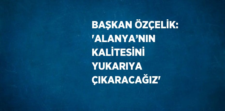 BAŞKAN ÖZÇELİK: 'ALANYA’NIN KALİTESİNİ YUKARIYA ÇIKARACAĞIZ'