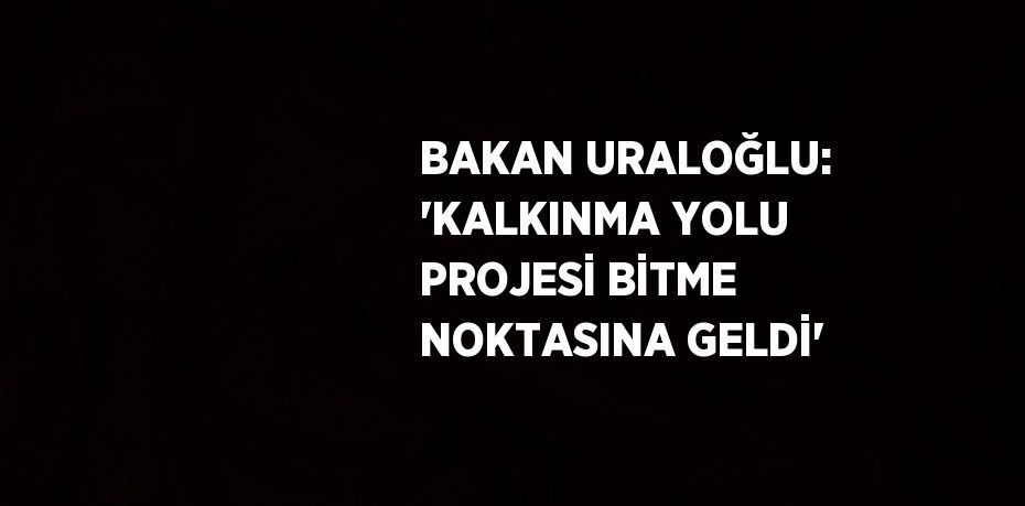 BAKAN URALOĞLU: 'KALKINMA YOLU PROJESİ BİTME NOKTASINA GELDİ'