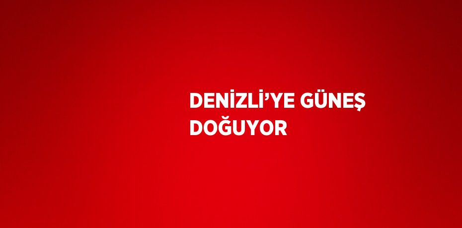 DENİZLİ’YE GÜNEŞ DOĞUYOR