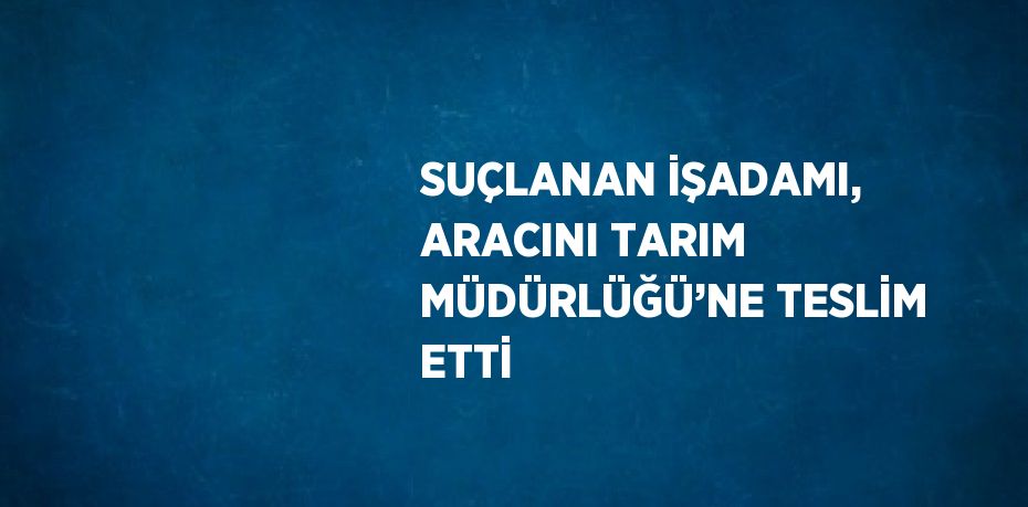 SUÇLANAN İŞADAMI, ARACINI TARIM MÜDÜRLÜĞÜ’NE TESLİM ETTİ