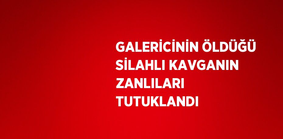 GALERİCİNİN ÖLDÜĞÜ SİLAHLI KAVGANIN ZANLILARI TUTUKLANDI