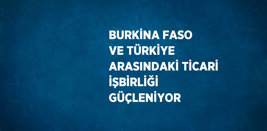 BURKİNA FASO VE TÜRKİYE ARASINDAKİ TİCARİ İŞBİRLİĞİ GÜÇLENİYOR