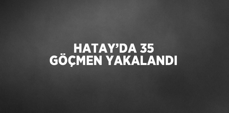 HATAY’DA 35 GÖÇMEN YAKALANDI