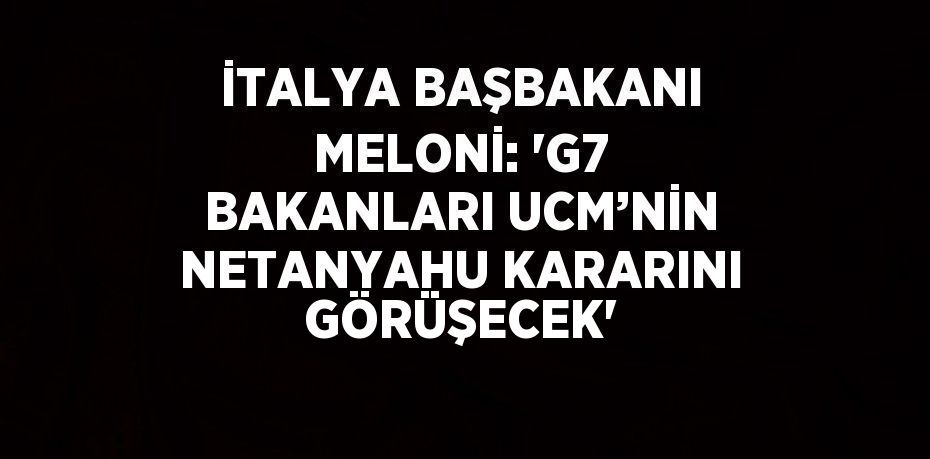 İTALYA BAŞBAKANI MELONİ: 'G7 BAKANLARI UCM’NİN NETANYAHU KARARINI GÖRÜŞECEK'