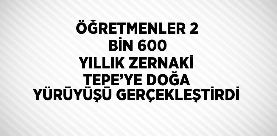 ÖĞRETMENLER 2 BİN 600 YILLIK ZERNAKİ TEPE’YE DOĞA YÜRÜYÜŞÜ GERÇEKLEŞTİRDİ