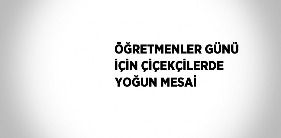 ÖĞRETMENLER GÜNÜ İÇİN ÇİÇEKÇİLERDE YOĞUN MESAİ