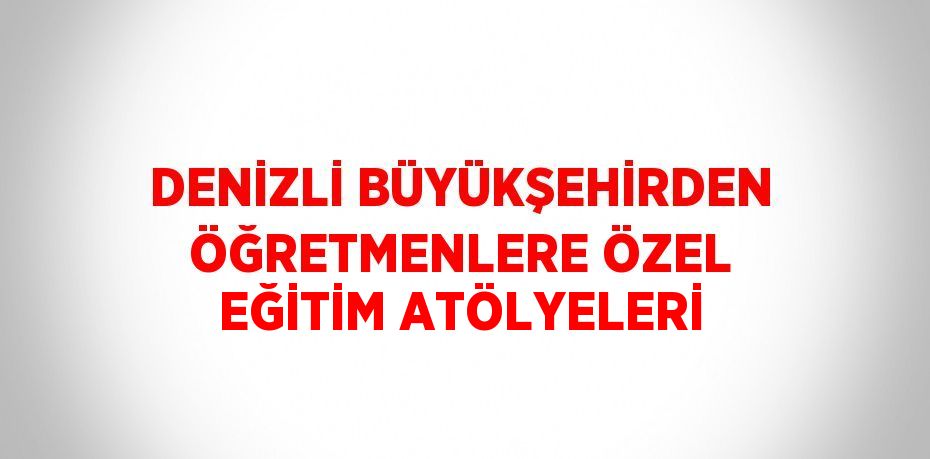 DENİZLİ BÜYÜKŞEHİRDEN ÖĞRETMENLERE ÖZEL EĞİTİM ATÖLYELERİ