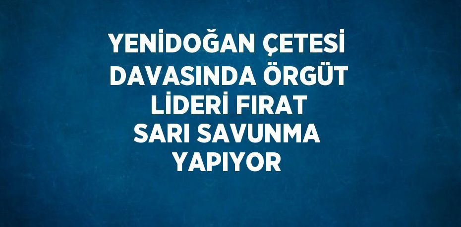 YENİDOĞAN ÇETESİ DAVASINDA ÖRGÜT LİDERİ FIRAT SARI SAVUNMA YAPIYOR