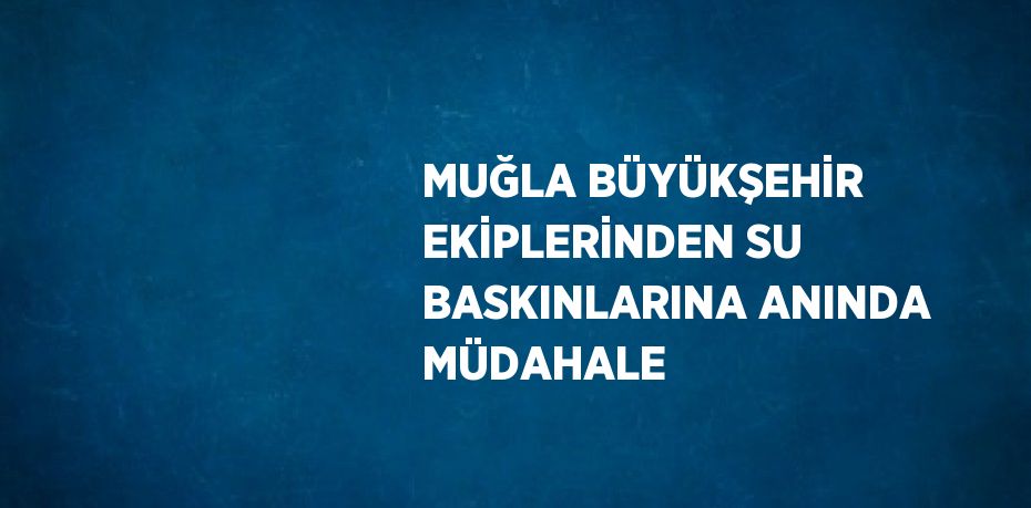 MUĞLA BÜYÜKŞEHİR EKİPLERİNDEN SU BASKINLARINA ANINDA MÜDAHALE