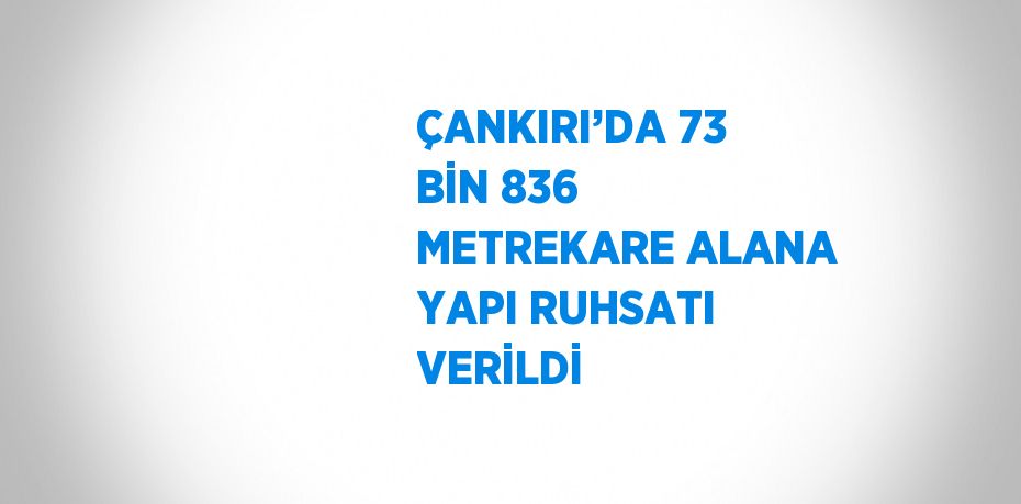 ÇANKIRI’DA 73 BİN 836 METREKARE ALANA YAPI RUHSATI VERİLDİ