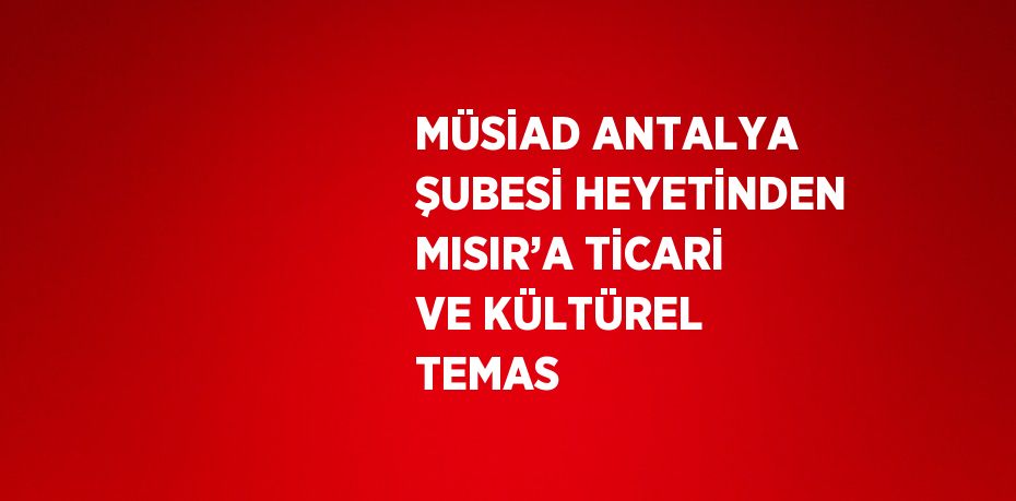 MÜSİAD ANTALYA ŞUBESİ HEYETİNDEN MISIR’A TİCARİ VE KÜLTÜREL TEMAS