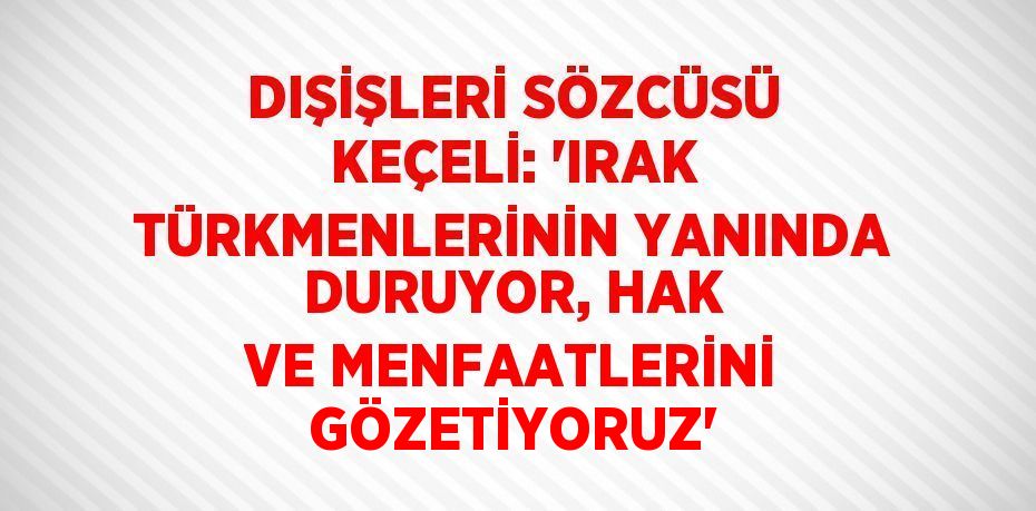 DIŞİŞLERİ SÖZCÜSÜ KEÇELİ: 'IRAK TÜRKMENLERİNİN YANINDA DURUYOR, HAK VE MENFAATLERİNİ GÖZETİYORUZ'