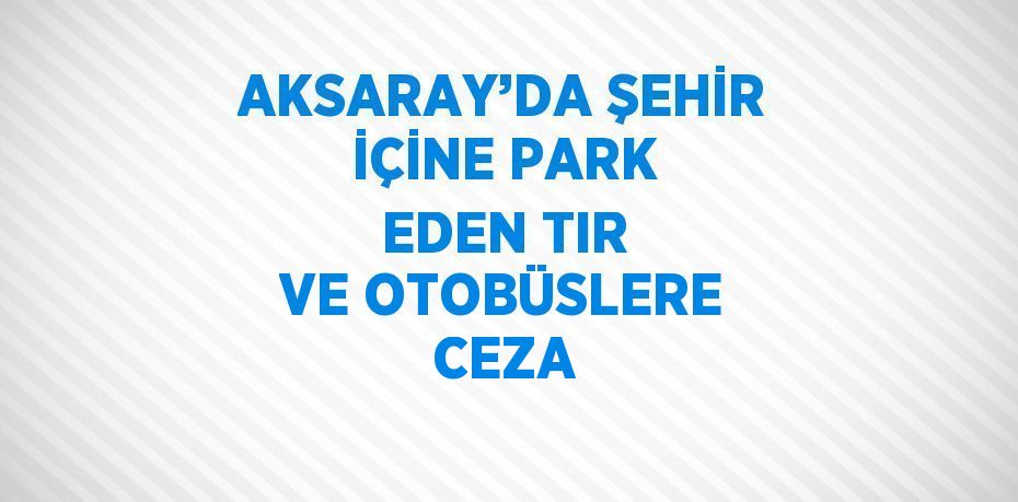 AKSARAY’DA ŞEHİR İÇİNE PARK EDEN TIR VE OTOBÜSLERE CEZA