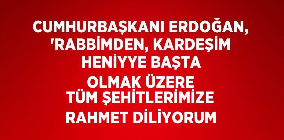 CUMHURBAŞKANI ERDOĞAN, 'RABBİMDEN, KARDEŞİM HENİYYE BAŞTA OLMAK ÜZERE TÜM ŞEHİTLERİMİZE RAHMET DİLİYORUM