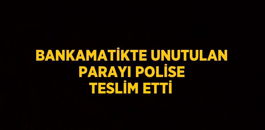 BANKAMATİKTE UNUTULAN PARAYI POLİSE TESLİM ETTİ