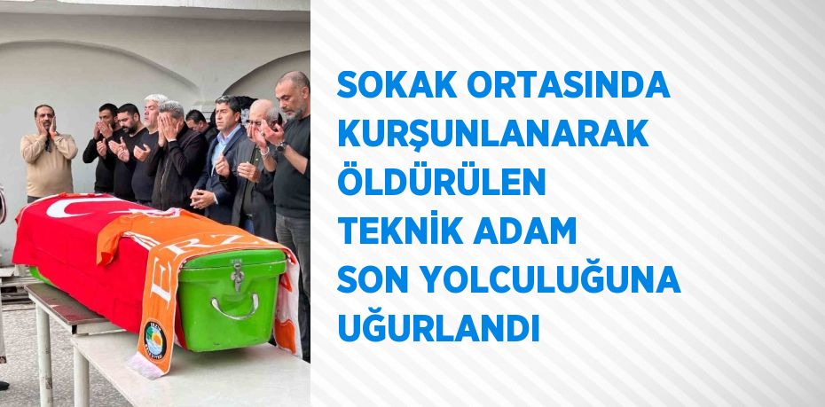 SOKAK ORTASINDA KURŞUNLANARAK ÖLDÜRÜLEN TEKNİK ADAM SON YOLCULUĞUNA UĞURLANDI