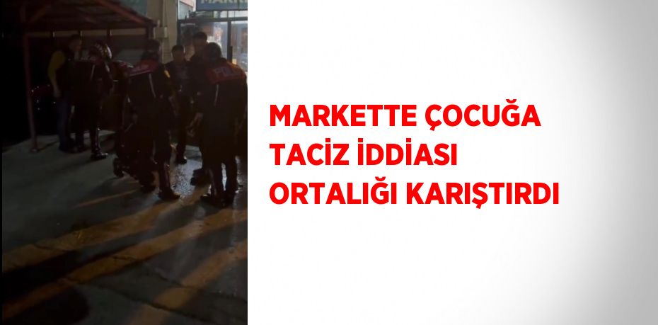 MARKETTE ÇOCUĞA TACİZ İDDİASI ORTALIĞI KARIŞTIRDI