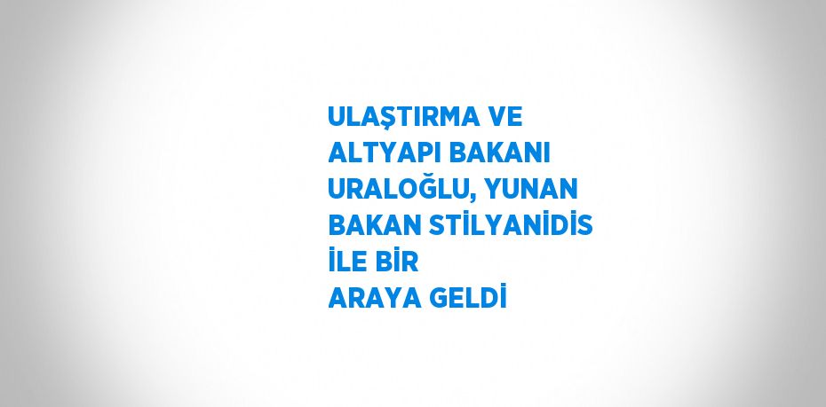 ULAŞTIRMA VE ALTYAPI BAKANI URALOĞLU, YUNAN BAKAN STİLYANİDİS İLE BİR ARAYA GELDİ