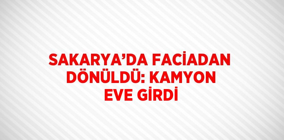 SAKARYA’DA FACİADAN DÖNÜLDÜ: KAMYON EVE GİRDİ