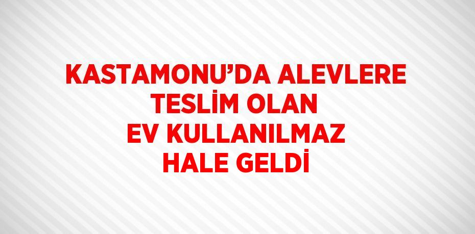 KASTAMONU’DA ALEVLERE TESLİM OLAN EV KULLANILMAZ HALE GELDİ