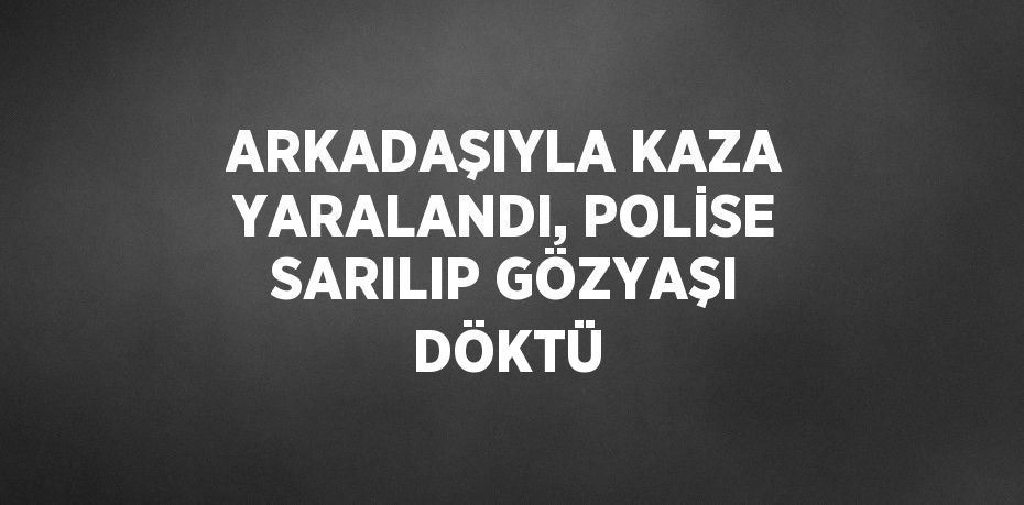 ARKADAŞIYLA KAZA YARALANDI, POLİSE SARILIP GÖZYAŞI DÖKTÜ