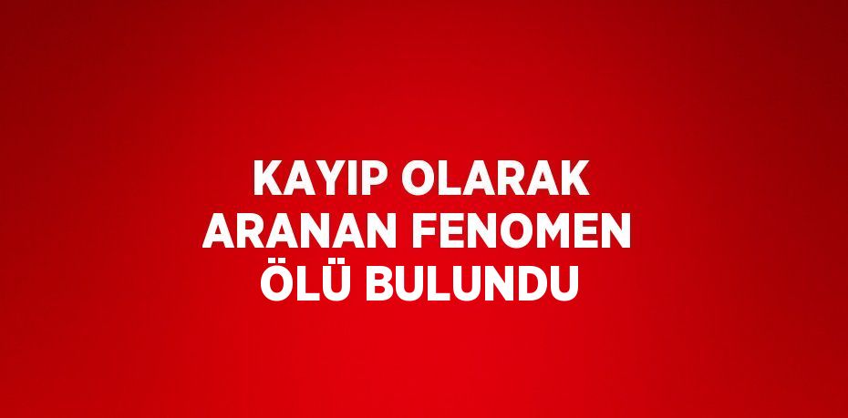 KAYIP OLARAK ARANAN FENOMEN ÖLÜ BULUNDU