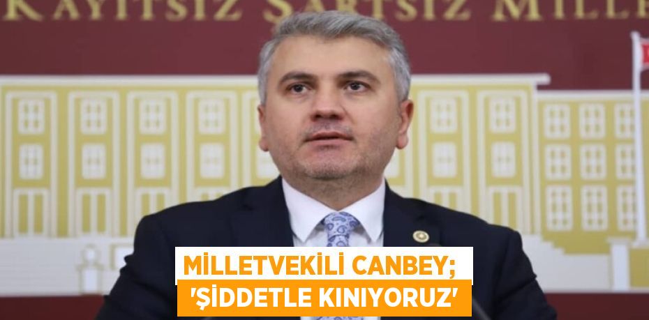 MİLLETVEKİLİ CANBEY;   “ŞİDDETLE KINIYORUZ”