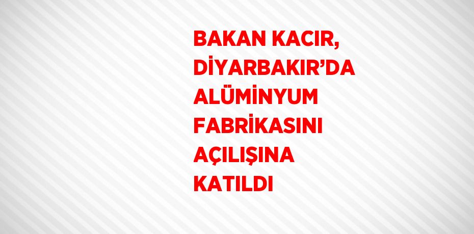 BAKAN KACIR, DİYARBAKIR’DA ALÜMİNYUM FABRİKASINI AÇILIŞINA KATILDI