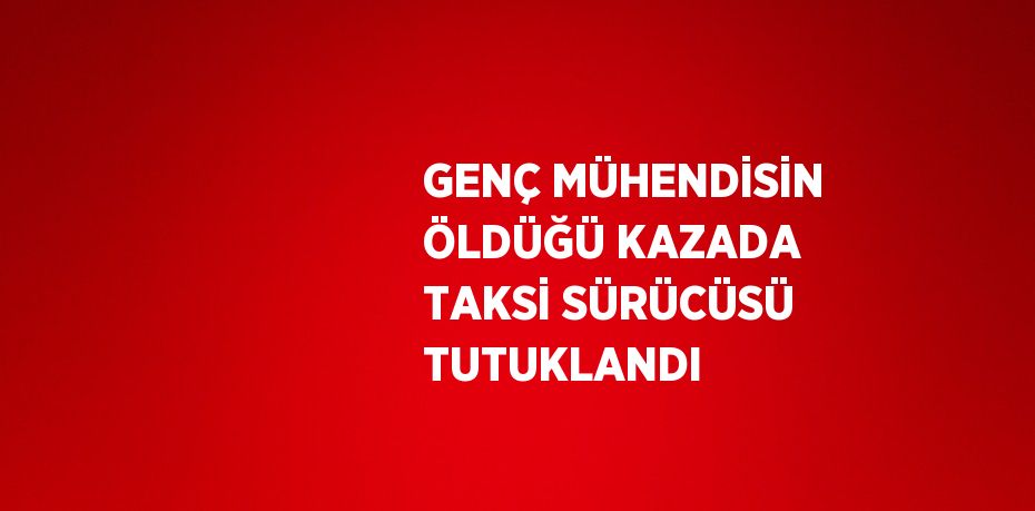 GENÇ MÜHENDİSİN ÖLDÜĞÜ KAZADA TAKSİ SÜRÜCÜSÜ TUTUKLANDI