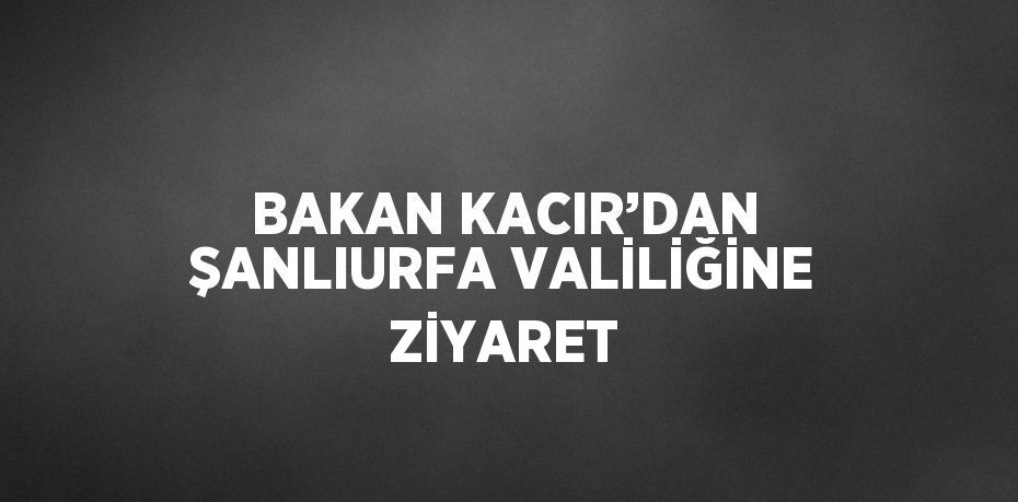 BAKAN KACIR’DAN ŞANLIURFA VALİLİĞİNE ZİYARET