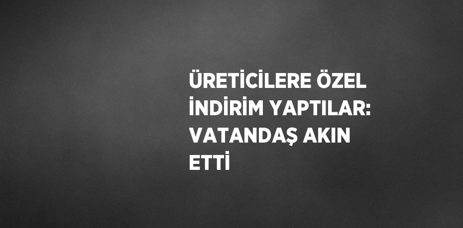 ÜRETİCİLERE ÖZEL İNDİRİM YAPTILAR: VATANDAŞ AKIN ETTİ