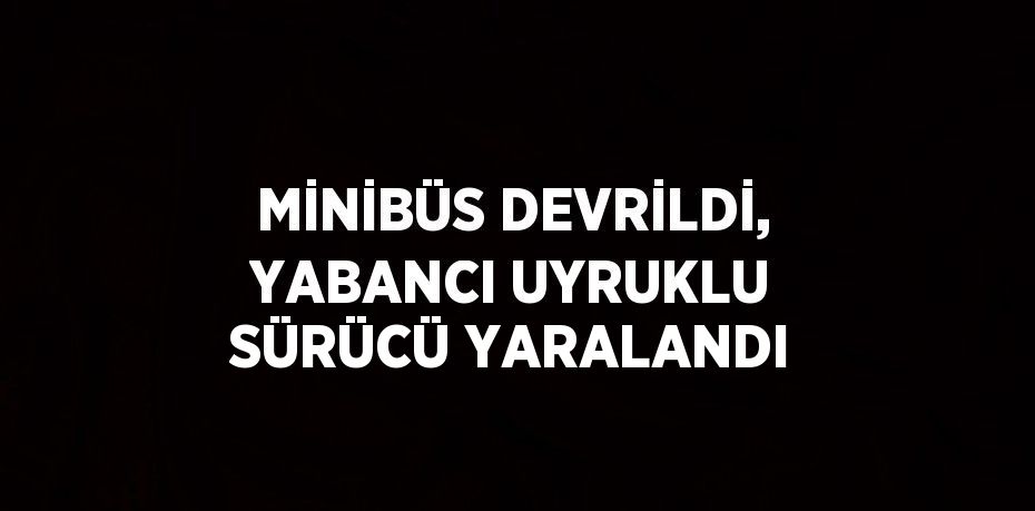 MİNİBÜS DEVRİLDİ, YABANCI UYRUKLU SÜRÜCÜ YARALANDI